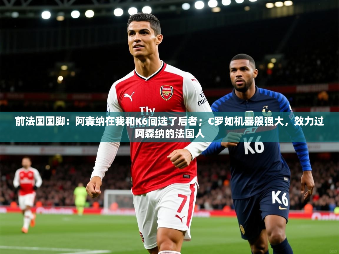 2025爱游戏体育注册账号前法国国脚：阿森纳在我和K6间选了后者；C罗如机器般强大，效力过阿森纳的法国人