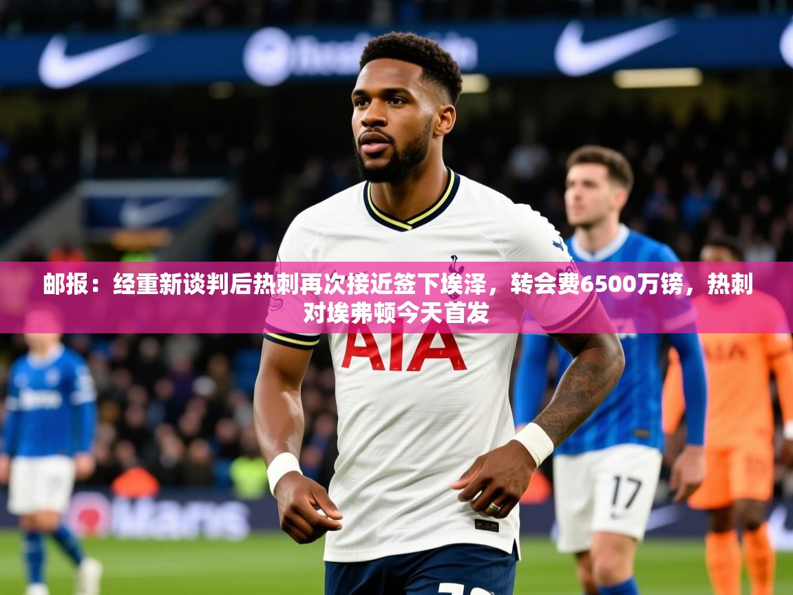 2025爱游戏体育在线客服邮报：经重新谈判后热刺再次接近签下埃泽，转会费6500万镑，热刺对埃弗顿今天首发