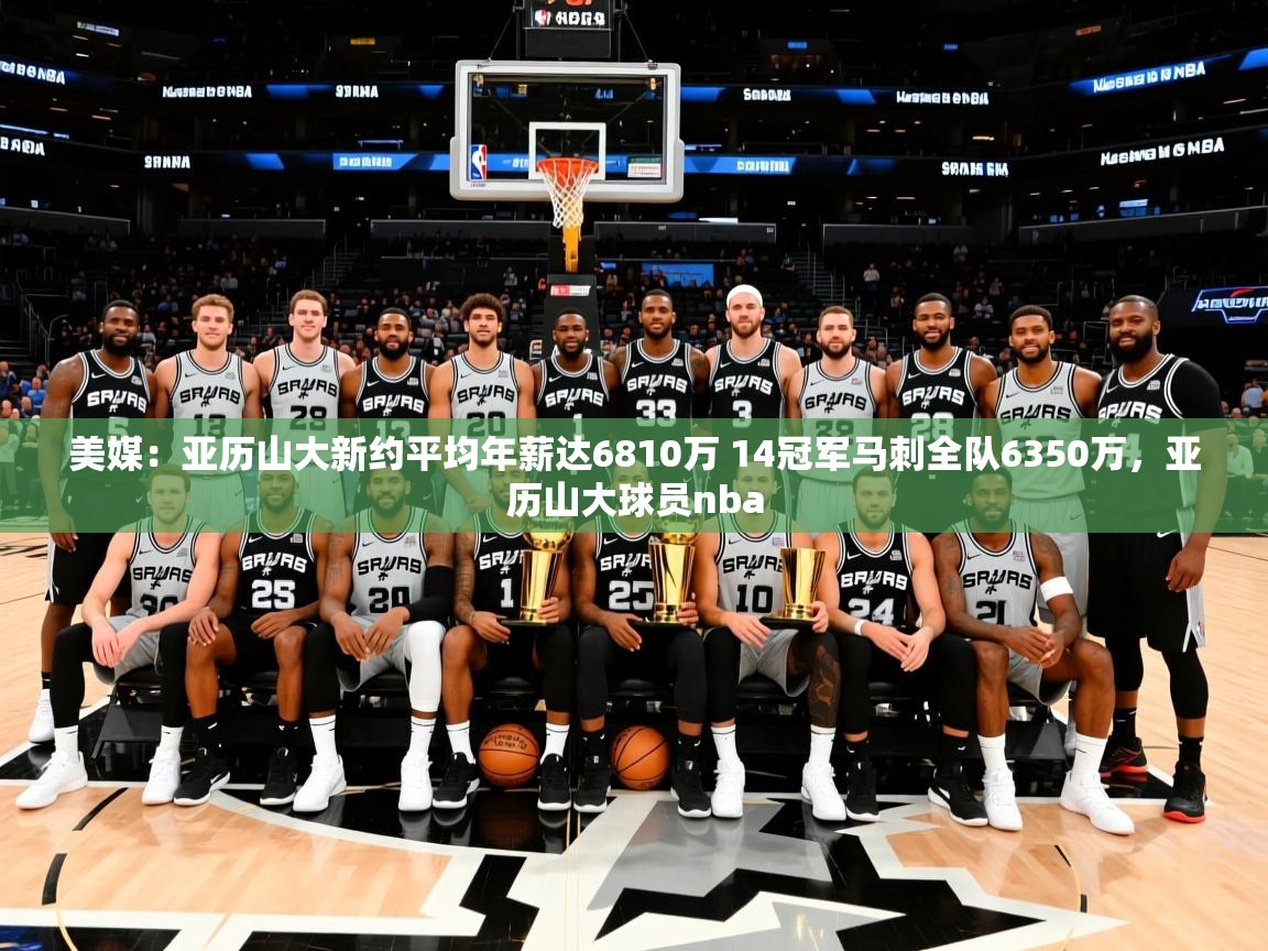 2025爱游戏体育在线平台美媒：亚历山大新约平均年薪达6810万 14冠军马刺全队6350万，亚历山大球员nba